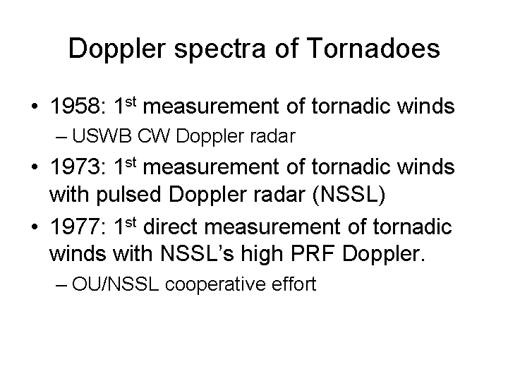Doppler spectra of tornadoes research included the first measurement of tornadic winds in 1958, the first measurement of tornadic winds with pulsed Doppler radar in 1973, and the first direct measurment of tornadic winds using high PRF Doppler in 1977